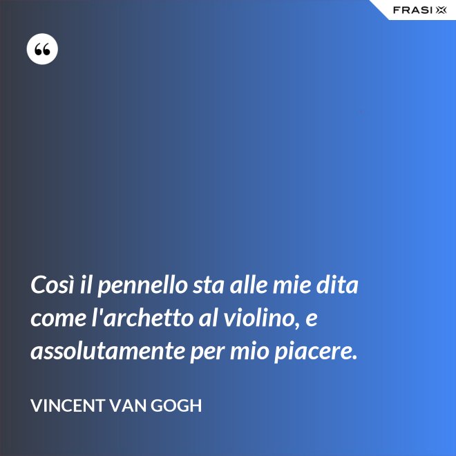 Così il pennello sta alle mie dita come l'archetto al violino, e assolutamente per mio piacere. - Vincent Van Gogh