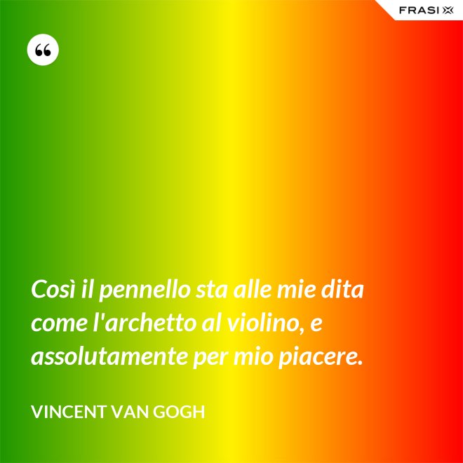 Così il pennello sta alle mie dita come l'archetto al violino, e assolutamente per mio piacere. - Vincent Van Gogh