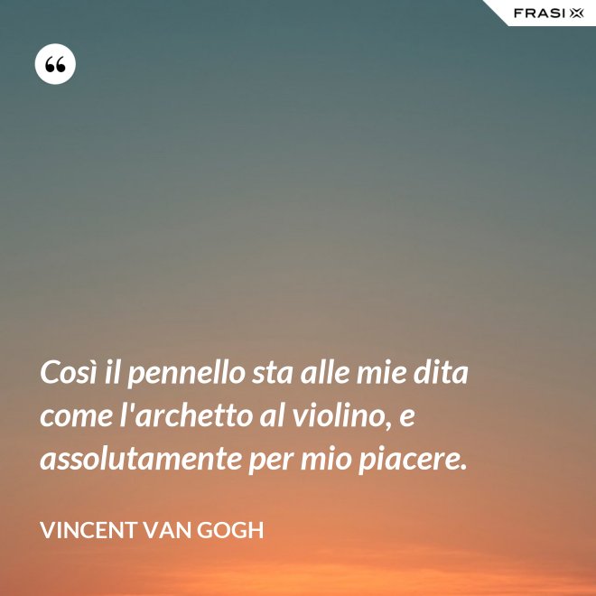 Così il pennello sta alle mie dita come l'archetto al violino, e assolutamente per mio piacere. - Vincent Van Gogh