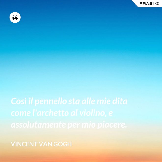 Così il pennello sta alle mie dita come l'archetto al violino, e assolutamente per mio piacere. - Vincent Van Gogh