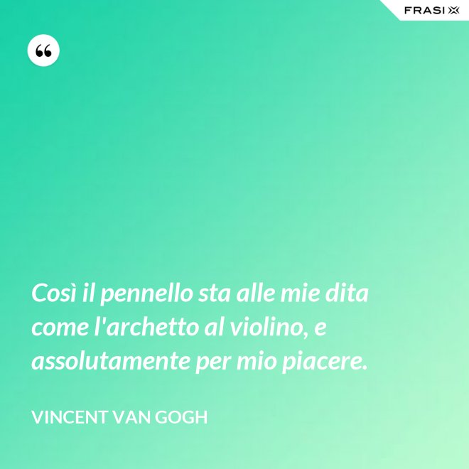 Così il pennello sta alle mie dita come l'archetto al violino, e assolutamente per mio piacere. - Vincent Van Gogh