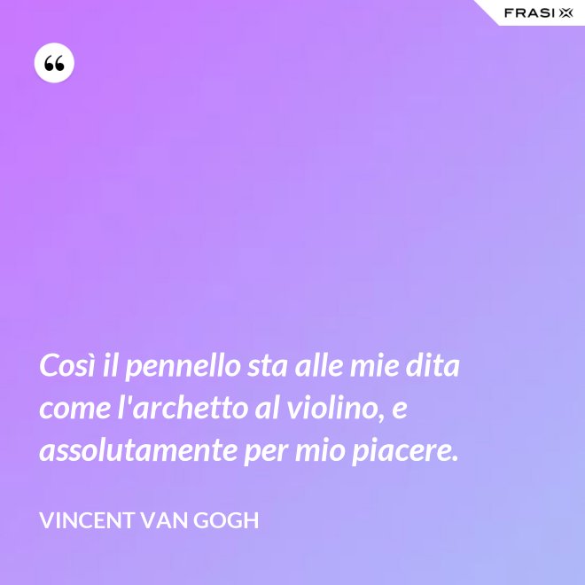 Così il pennello sta alle mie dita come l'archetto al violino, e assolutamente per mio piacere. - Vincent Van Gogh