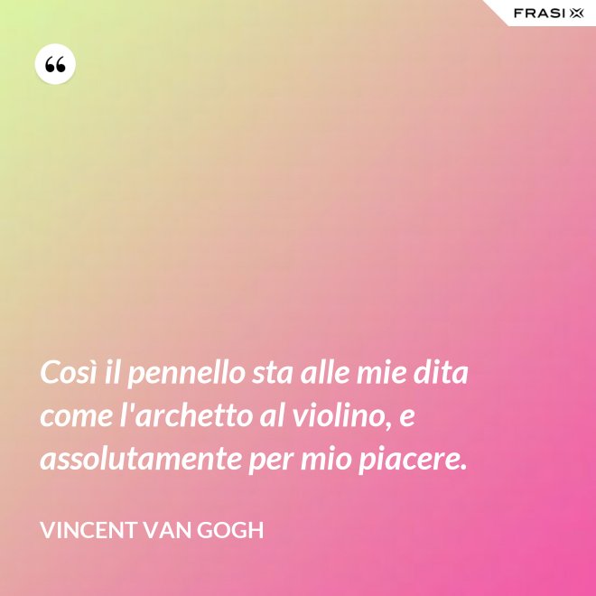 Così il pennello sta alle mie dita come l'archetto al violino, e assolutamente per mio piacere. - Vincent Van Gogh