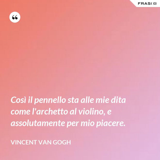 Così il pennello sta alle mie dita come l'archetto al violino, e assolutamente per mio piacere. - Vincent Van Gogh