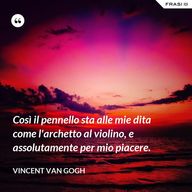 Così il pennello sta alle mie dita come l'archetto al violino, e assolutamente per mio piacere. - Vincent Van Gogh