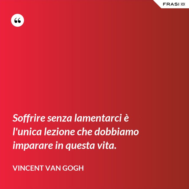 Soffrire senza lamentarci è l'unica lezione che dobbiamo imparare in questa vita. - Vincent Van Gogh