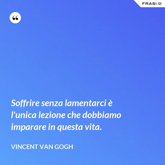 Soffrire senza lamentarci è l'unica lezione che dobbiamo imparare in questa vita. - Vincent Van Gogh