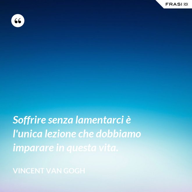 Soffrire senza lamentarci è l'unica lezione che dobbiamo imparare in questa vita. - Vincent Van Gogh