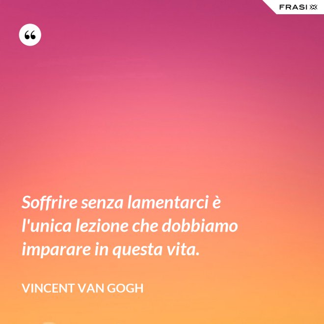 Soffrire senza lamentarci è l'unica lezione che dobbiamo imparare in questa vita. - Vincent Van Gogh