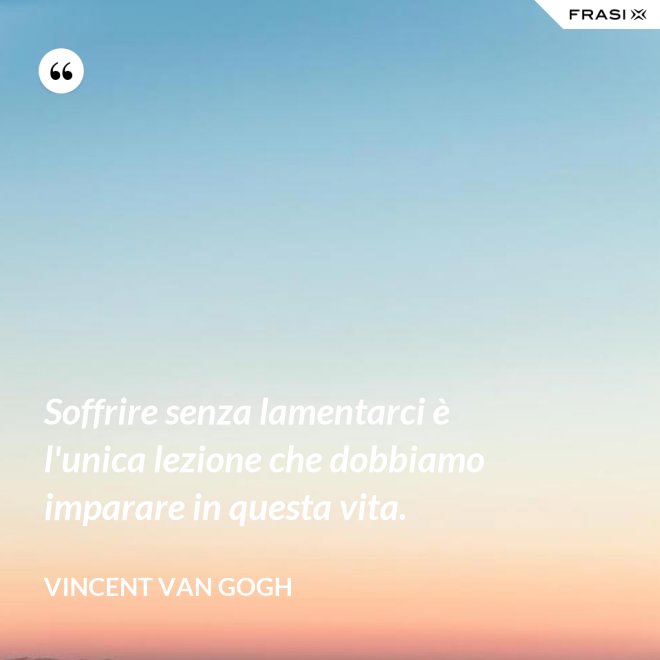 Soffrire senza lamentarci è l'unica lezione che dobbiamo imparare in questa vita. - Vincent Van Gogh