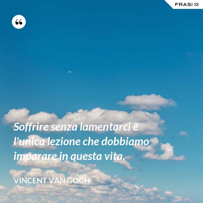Soffrire senza lamentarci è l'unica lezione che dobbiamo imparare in questa vita. - Vincent Van Gogh