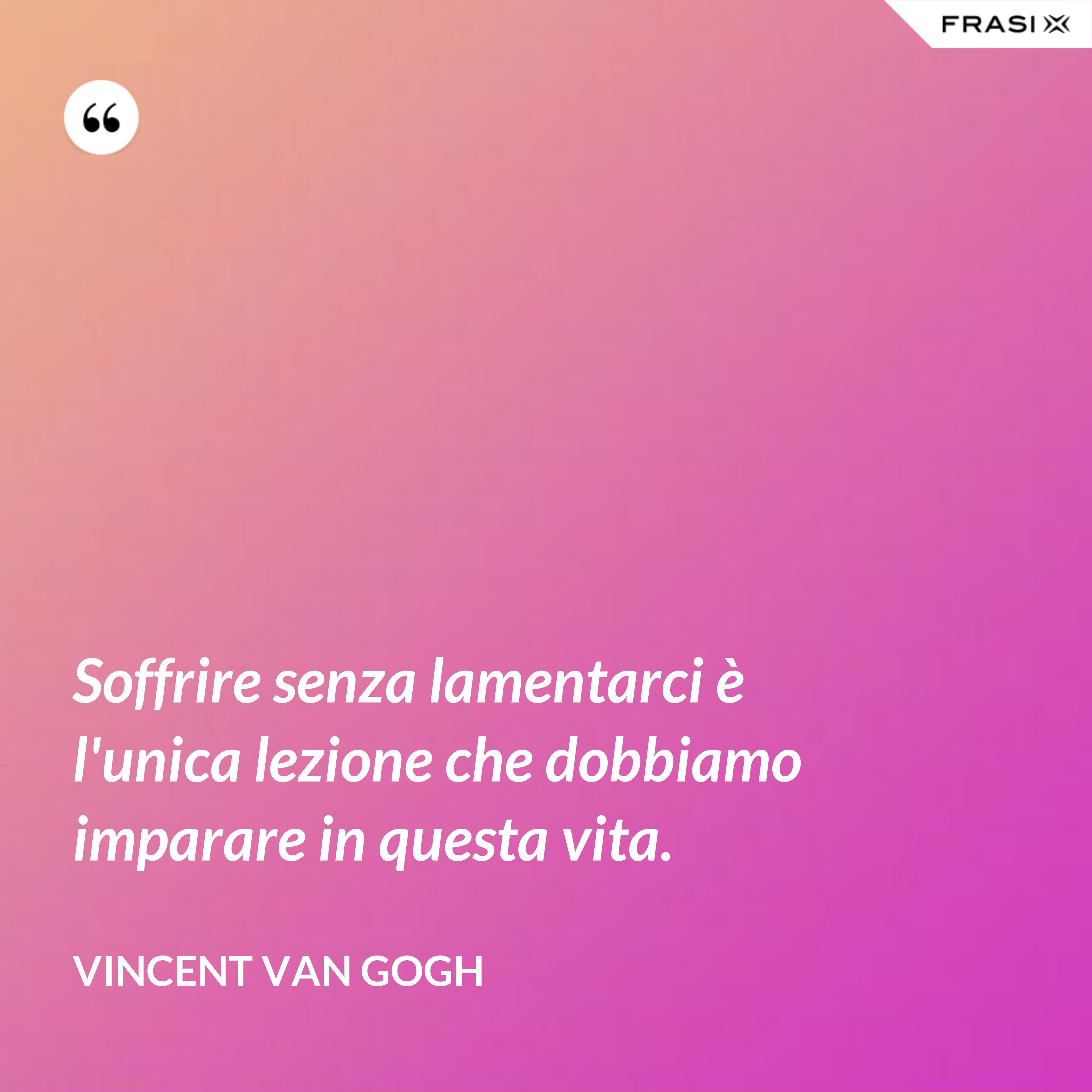 Soffrire senza lamentarci è l'unica lezione che dobbiamo imparare in questa vita. - Vincent Van Gogh