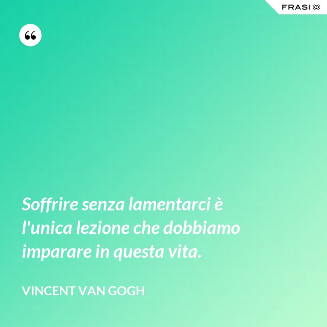 Soffrire senza lamentarci è l'unica lezione che dobbiamo imparare in questa vita. - Vincent Van Gogh