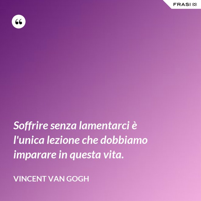Soffrire senza lamentarci è l'unica lezione che dobbiamo imparare in questa vita. - Vincent Van Gogh