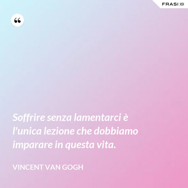 Soffrire senza lamentarci è l'unica lezione che dobbiamo imparare in questa vita. - Vincent Van Gogh