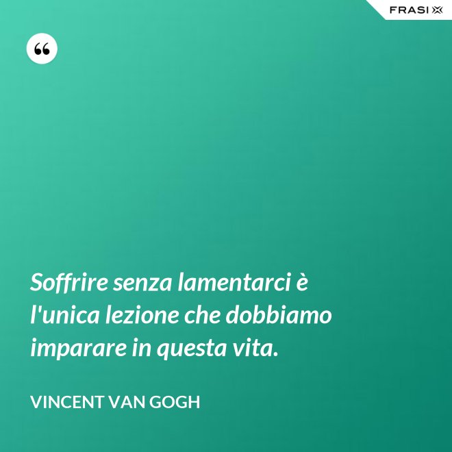 Soffrire senza lamentarci è l'unica lezione che dobbiamo imparare in questa vita. - Vincent Van Gogh