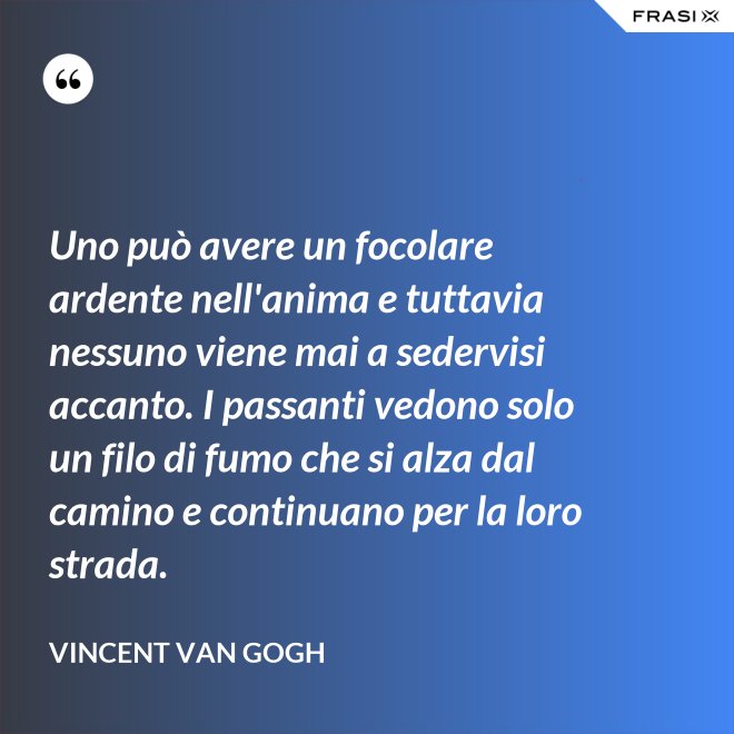 Uno può avere un focolare ardente nell'anima e tuttavia nessuno viene mai a sedervisi accanto. I passanti vedono solo un filo di fumo che si alza dal camino e continuano per la loro strada. - Vincent Van Gogh