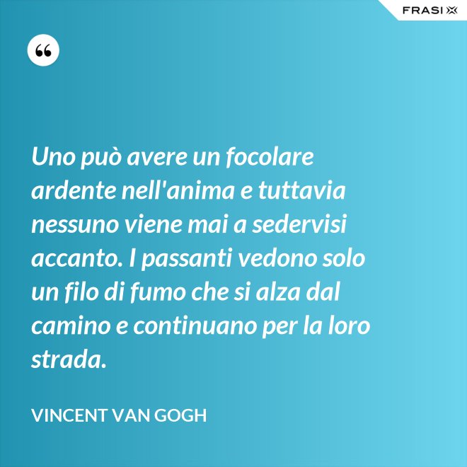 Uno può avere un focolare ardente nell'anima e tuttavia nessuno viene mai a sedervisi accanto. I passanti vedono solo un filo di fumo che si alza dal camino e continuano per la loro strada. - Vincent Van Gogh