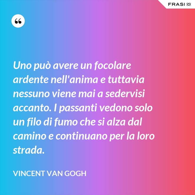Uno può avere un focolare ardente nell'anima e tuttavia nessuno viene mai a sedervisi accanto. I passanti vedono solo un filo di fumo che si alza dal camino e continuano per la loro strada. - Vincent Van Gogh
