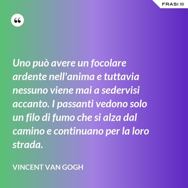 Uno può avere un focolare ardente nell'anima e tuttavia nessuno viene mai a sedervisi accanto. I passanti vedono solo un filo di fumo che si alza dal camino e continuano per la loro strada. - Vincent Van Gogh
