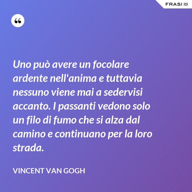 Uno può avere un focolare ardente nell'anima e tuttavia nessuno viene mai a sedervisi accanto. I passanti vedono solo un filo di fumo che si alza dal camino e continuano per la loro strada. - Vincent Van Gogh