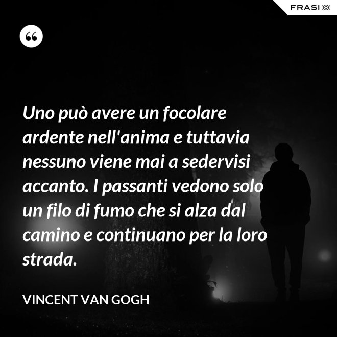 Uno può avere un focolare ardente nell'anima e tuttavia nessuno viene mai a sedervisi accanto. I passanti vedono solo un filo di fumo che si alza dal camino e continuano per la loro strada. - Vincent Van Gogh