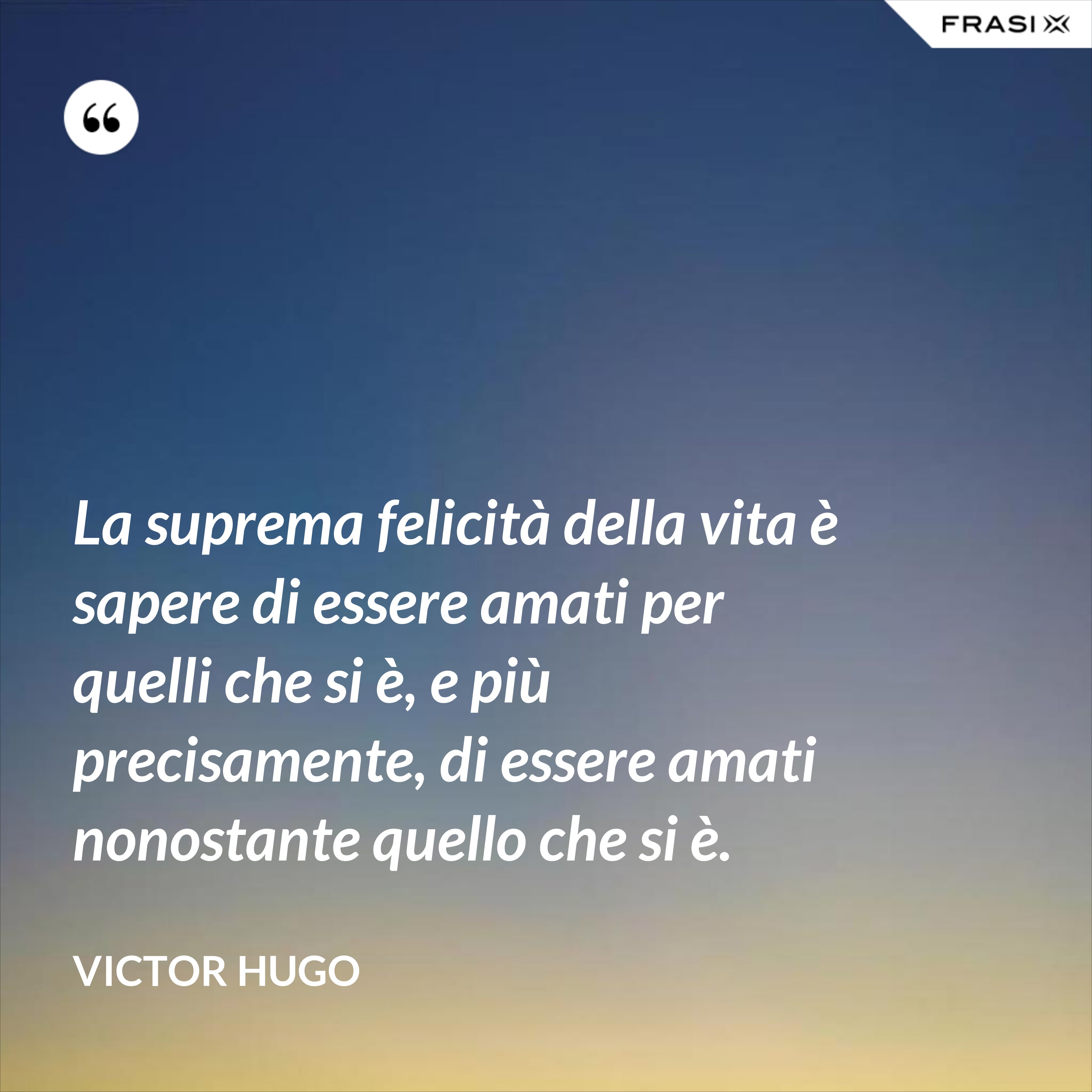 La suprema felicità della vita è sapere di essere amati per quelli che si è, e più precisamente, di essere amati nonostante quello che si è. - Victor Hugo