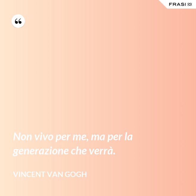 Non vivo per me, ma per la generazione che verrà. - Vincent Van Gogh