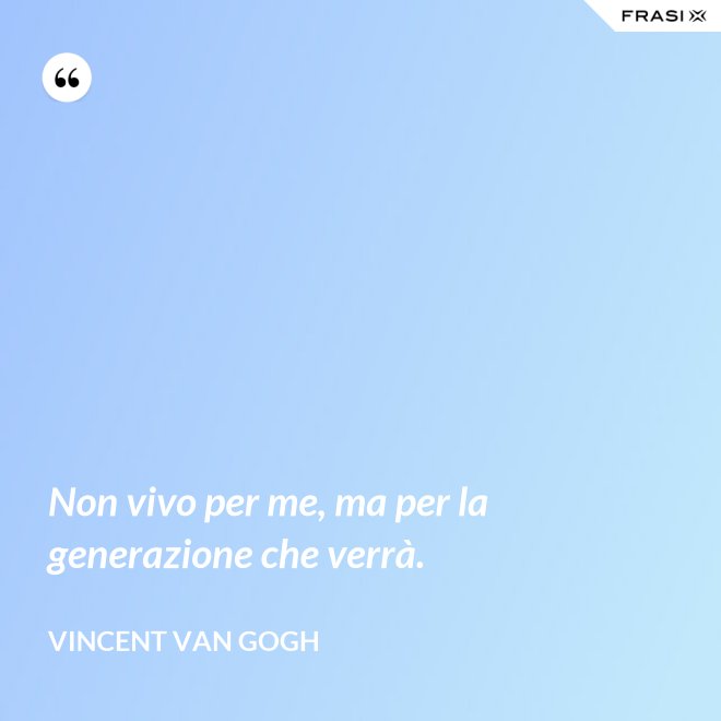 Non vivo per me, ma per la generazione che verrà. - Vincent Van Gogh