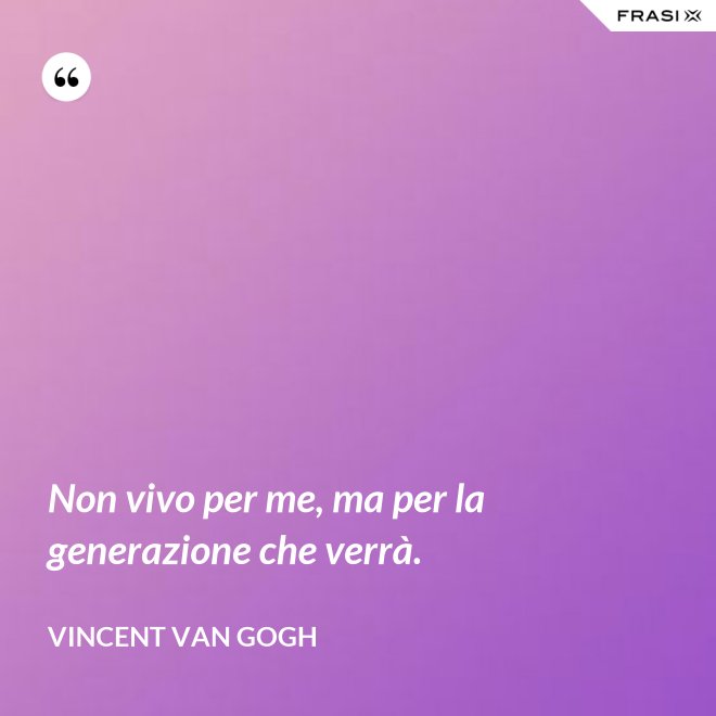 Non vivo per me, ma per la generazione che verrà. - Vincent Van Gogh