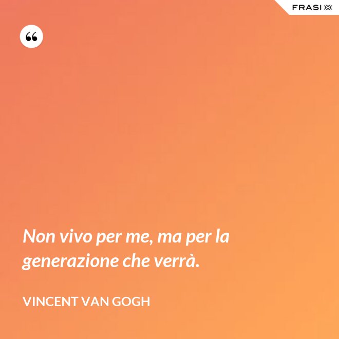 Non vivo per me, ma per la generazione che verrà. - Vincent Van Gogh