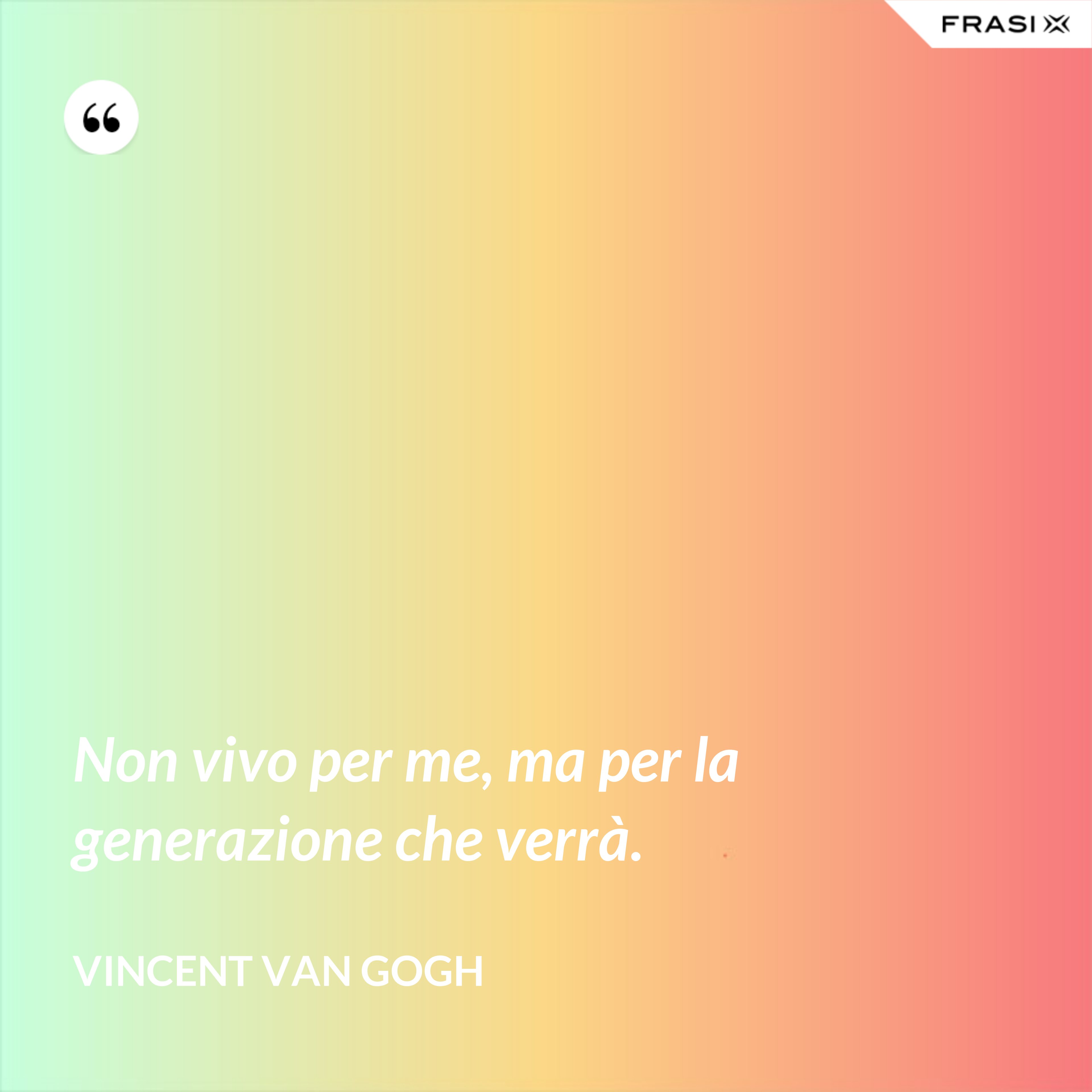 Non vivo per me, ma per la generazione che verrà. - Vincent Van Gogh