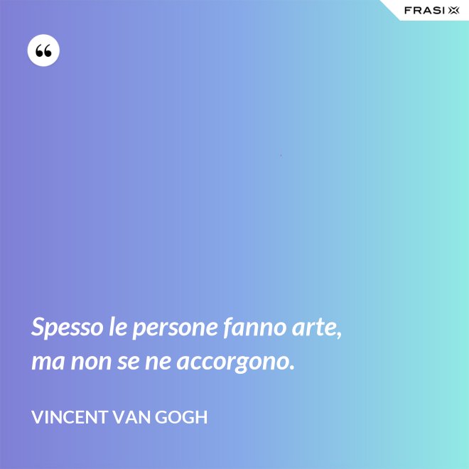 Spesso le persone fanno arte, ma non se ne accorgono. - Vincent Van Gogh