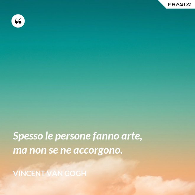 Spesso le persone fanno arte, ma non se ne accorgono. - Vincent Van Gogh