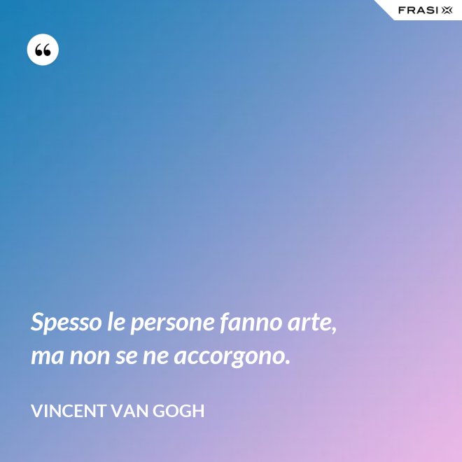 Spesso le persone fanno arte, ma non se ne accorgono. - Vincent Van Gogh