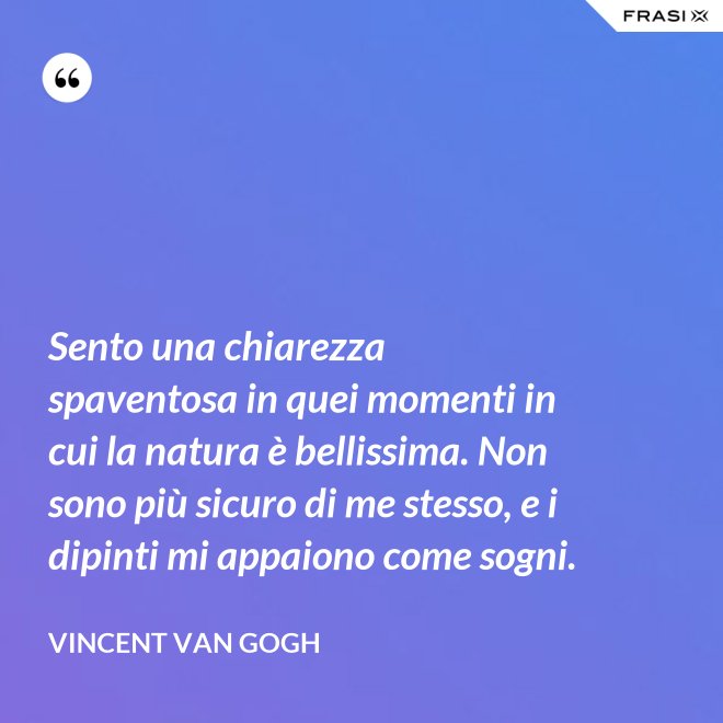 Sento una chiarezza spaventosa in quei momenti in cui la natura è bellissima. Non sono più sicuro di me stesso, e i dipinti mi appaiono come sogni. - Vincent Van Gogh