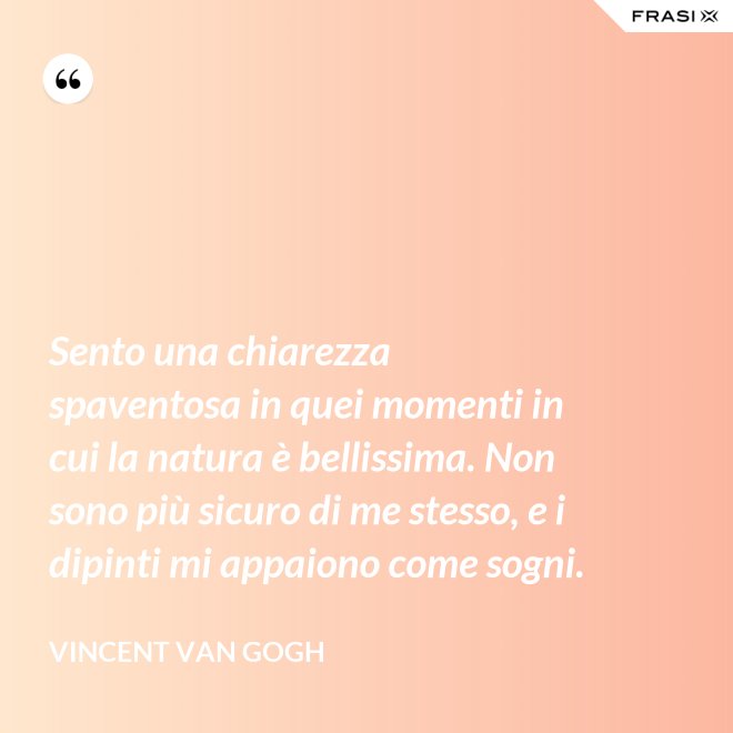 Sento una chiarezza spaventosa in quei momenti in cui la natura è bellissima. Non sono più sicuro di me stesso, e i dipinti mi appaiono come sogni. - Vincent Van Gogh