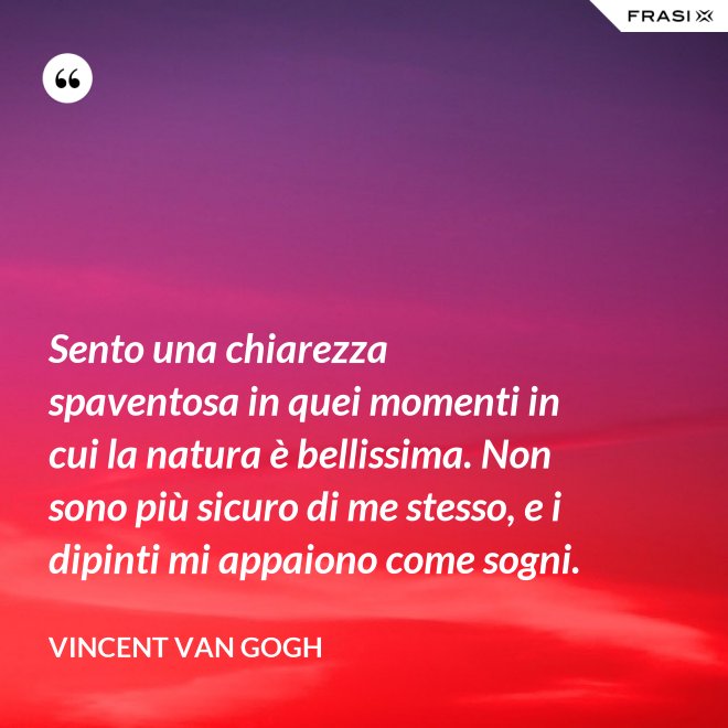 Sento una chiarezza spaventosa in quei momenti in cui la natura è bellissima. Non sono più sicuro di me stesso, e i dipinti mi appaiono come sogni. - Vincent Van Gogh