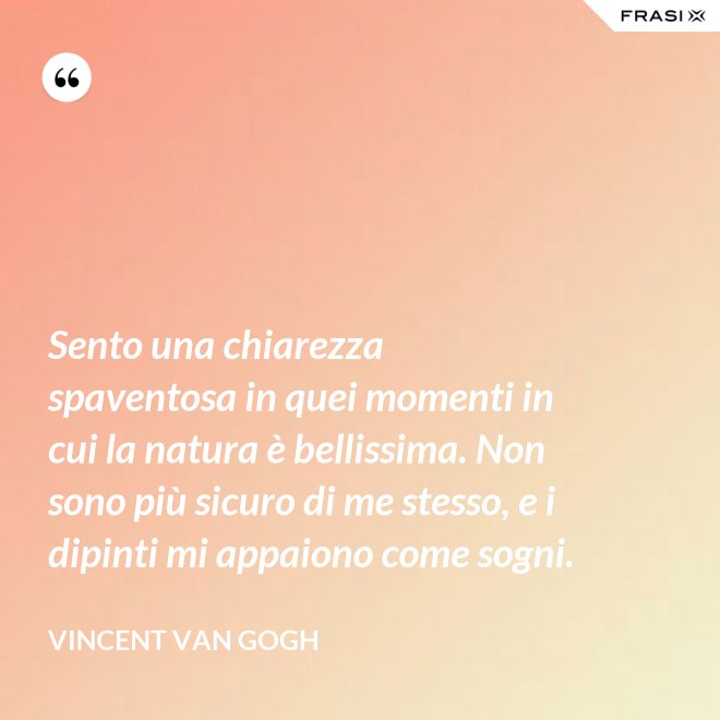 Sento una chiarezza spaventosa in quei momenti in cui la natura è bellissima. Non sono più sicuro di me stesso, e i dipinti mi appaiono come sogni. - Vincent Van Gogh