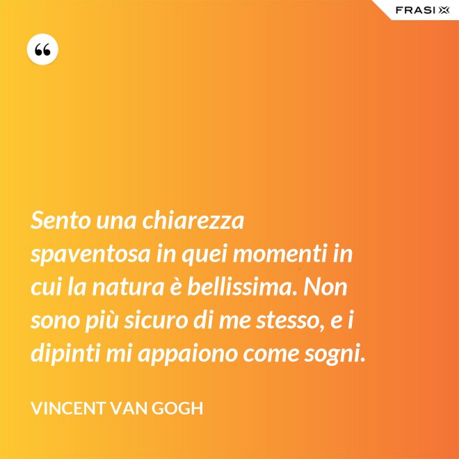 Sento una chiarezza spaventosa in quei momenti in cui la natura è bellissima. Non sono più sicuro di me stesso, e i dipinti mi appaiono come sogni. - Vincent Van Gogh