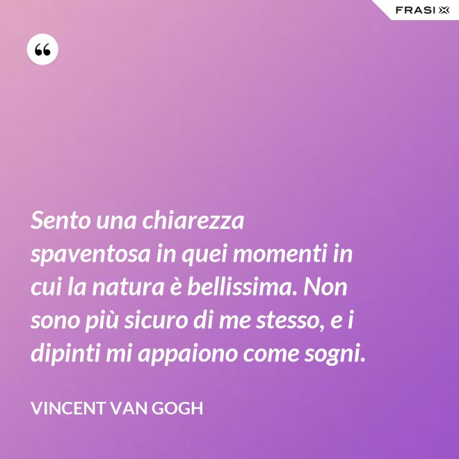 Sento una chiarezza spaventosa in quei momenti in cui la natura è bellissima. Non sono più sicuro di me stesso, e i dipinti mi appaiono come sogni. - Vincent Van Gogh