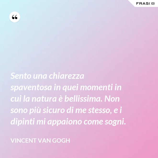 Sento una chiarezza spaventosa in quei momenti in cui la natura è bellissima. Non sono più sicuro di me stesso, e i dipinti mi appaiono come sogni. - Vincent Van Gogh