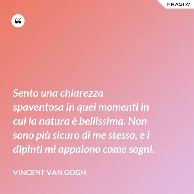 Sento una chiarezza spaventosa in quei momenti in cui la natura è bellissima. Non sono più sicuro di me stesso, e i dipinti mi appaiono come sogni. - Vincent Van Gogh