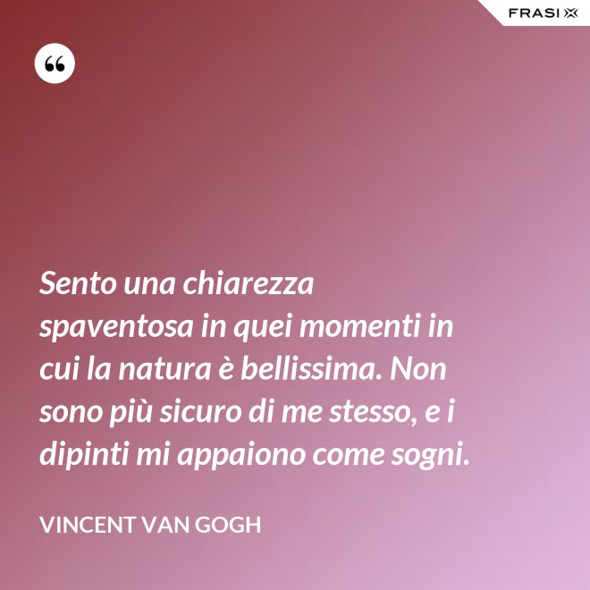 Sento una chiarezza spaventosa in quei momenti in cui la natura è bellissima. Non sono più sicuro di me stesso, e i dipinti mi appaiono come sogni. - Vincent Van Gogh