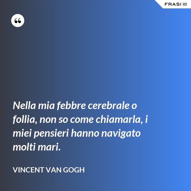 Nella mia febbre cerebrale o follia, non so come chiamarla, i miei pensieri hanno navigato molti mari. - Vincent Van Gogh