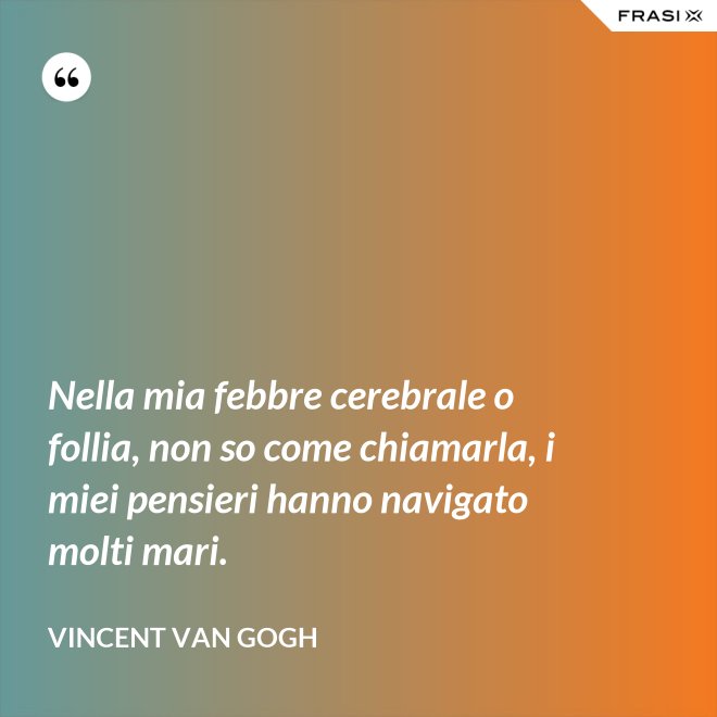 Nella mia febbre cerebrale o follia, non so come chiamarla, i miei pensieri hanno navigato molti mari. - Vincent Van Gogh