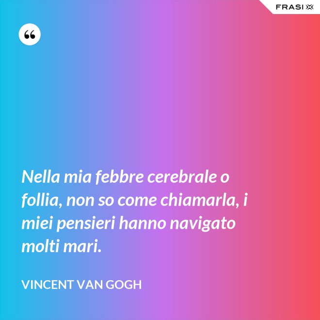 Nella mia febbre cerebrale o follia, non so come chiamarla, i miei pensieri hanno navigato molti mari. - Vincent Van Gogh