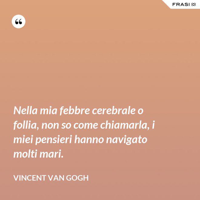 Nella mia febbre cerebrale o follia, non so come chiamarla, i miei pensieri hanno navigato molti mari. - Vincent Van Gogh