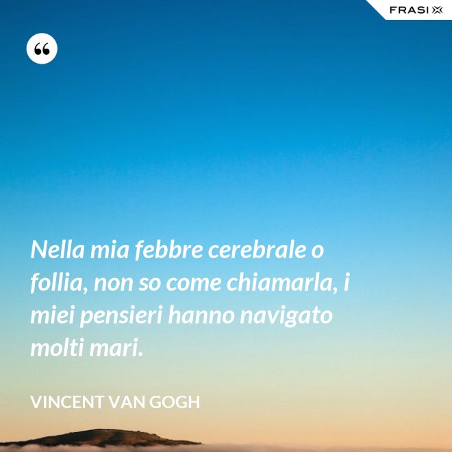 Nella mia febbre cerebrale o follia, non so come chiamarla, i miei pensieri hanno navigato molti mari. - Vincent Van Gogh