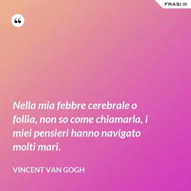 Nella mia febbre cerebrale o follia, non so come chiamarla, i miei pensieri hanno navigato molti mari. - Vincent Van Gogh